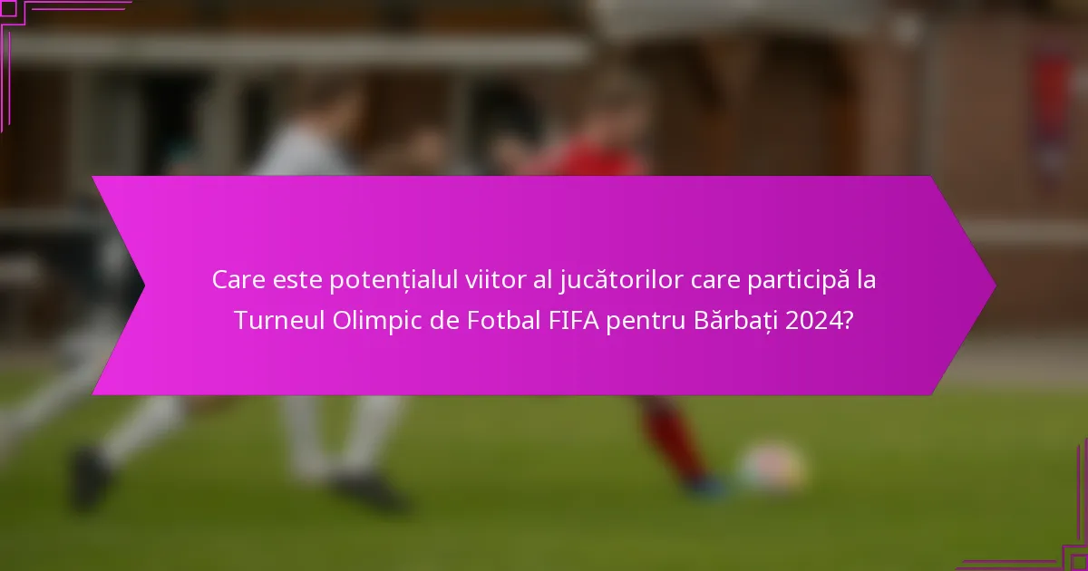 Care este potențialul viitor al jucătorilor care participă la Turneul Olimpic de Fotbal FIFA pentru Bărbați 2024?