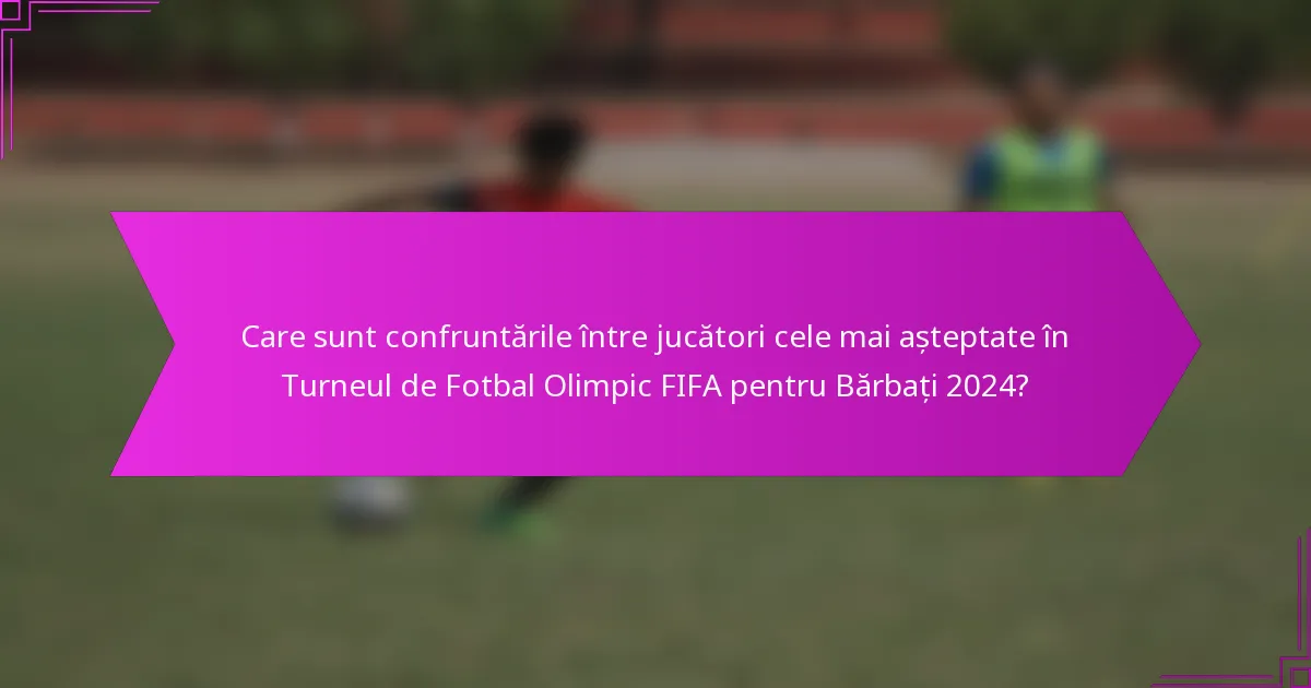 Care sunt confruntările între jucători cele mai așteptate în Turneul de Fotbal Olimpic FIFA pentru Bărbați 2024?