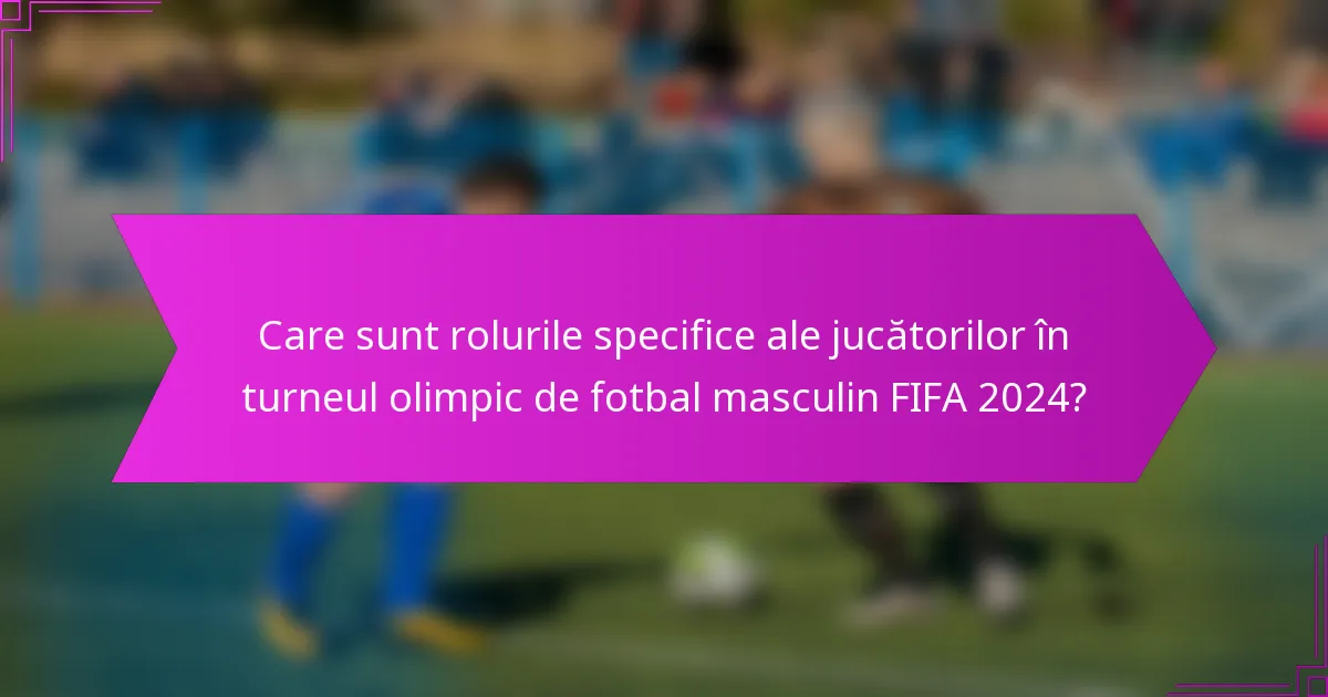 Care sunt rolurile specifice ale jucătorilor în turneul olimpic de fotbal masculin FIFA 2024?