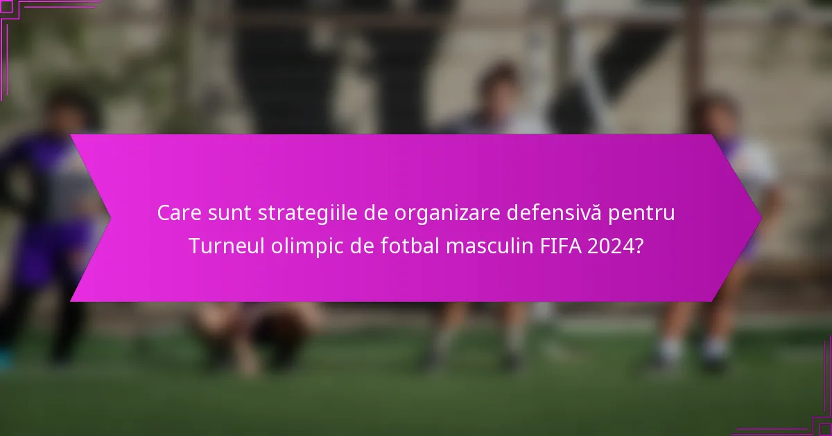 Care sunt strategiile de organizare defensivă pentru Turneul olimpic de fotbal masculin FIFA 2024?
