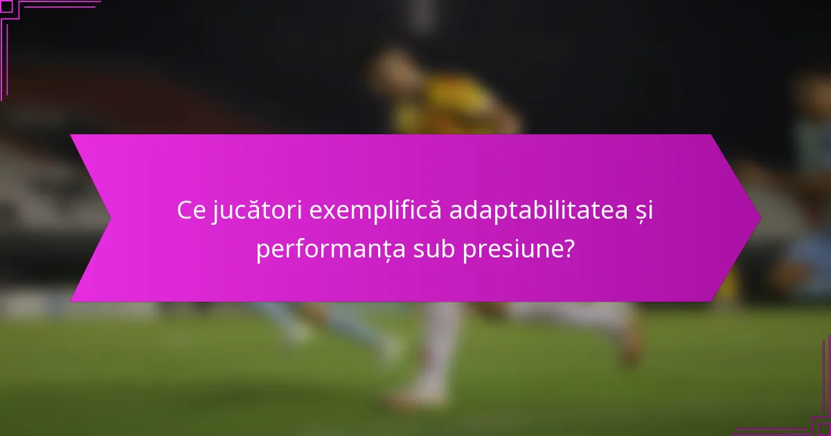 Ce jucători exemplifică adaptabilitatea și performanța sub presiune?