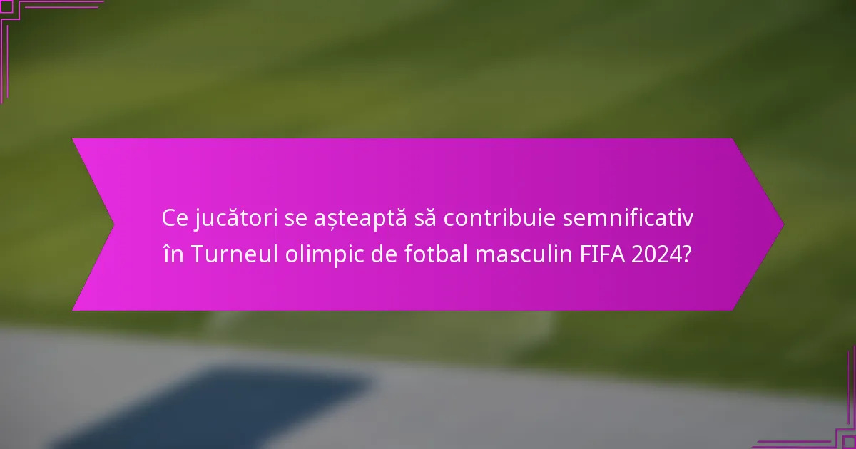 Ce jucători se așteaptă să contribuie semnificativ în Turneul olimpic de fotbal masculin FIFA 2024?