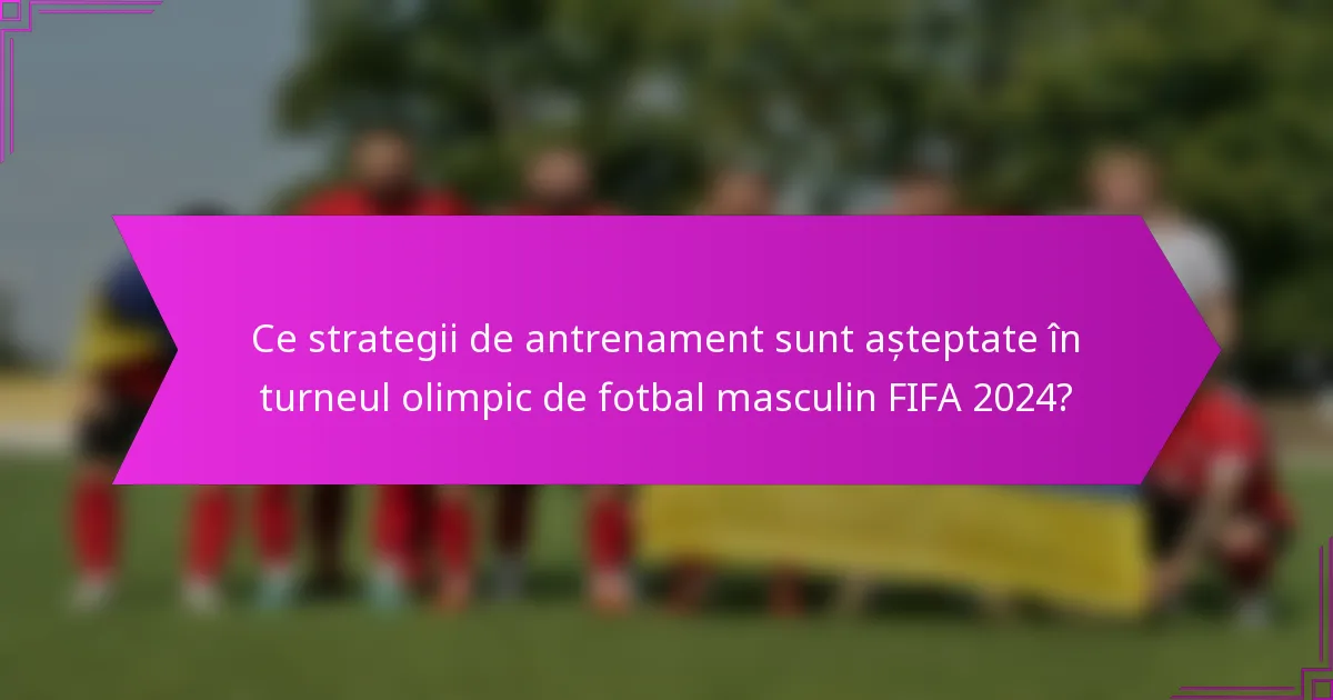 Ce strategii de antrenament sunt așteptate în turneul olimpic de fotbal masculin FIFA 2024?