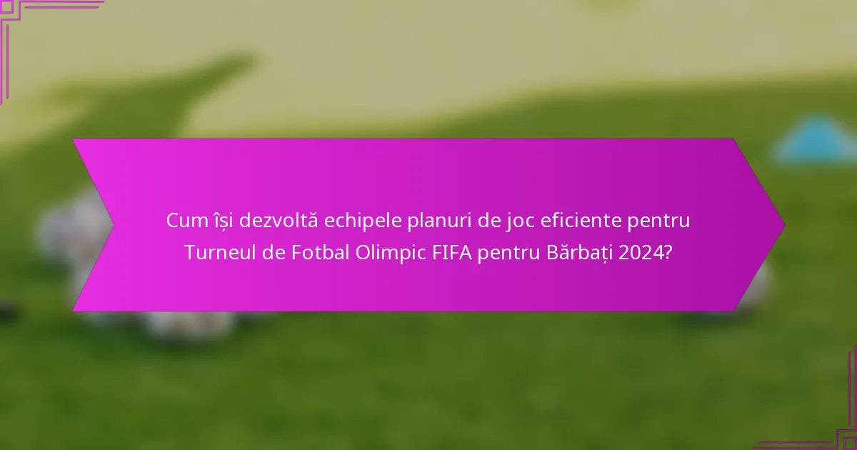 Cum își dezvoltă echipele planuri de joc eficiente pentru Turneul de Fotbal Olimpic FIFA pentru Bărbați 2024?