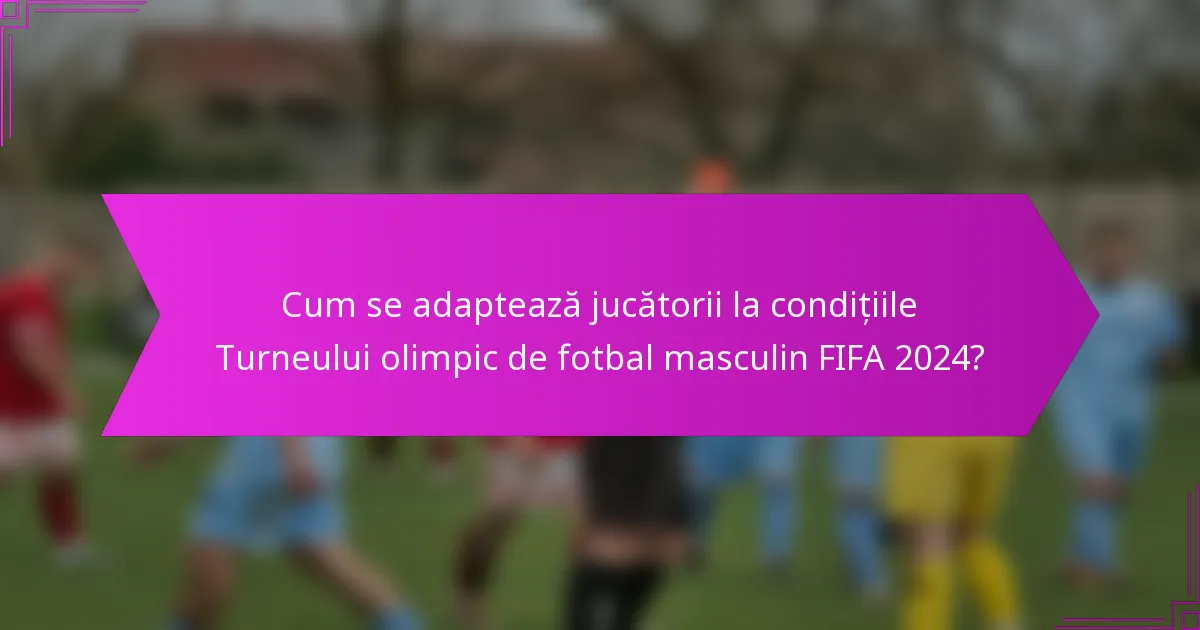Cum se adaptează jucătorii la condițiile Turneului olimpic de fotbal masculin FIFA 2024?
